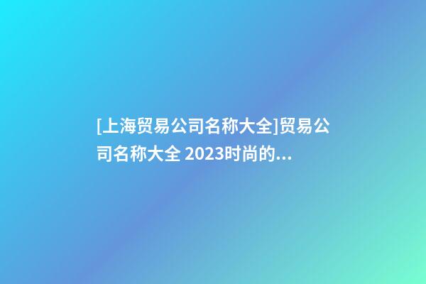[上海贸易公司名称大全]贸易公司名称大全 2023时尚的贸易公司起名大全-第1张-公司起名-玄机派